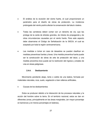 27
El análisis de la duración del viento fuerte, el cual proporcionará un
parámetro para el diseño de obras de protección. La incidencia
prolongada del viento podría afectar la conservación del talud o ladera.
Todas las carreteras deben contar con un derecho de vía, que las
protege de la caída de árboles grandes, de rótulos de propaganda y de
otras circunstancias causadas por el viento fuerte. Para este aspecto
debe observarse el Código de Señalización de la SIECA, el cual es
aceptado por toda la región centroamericana.
Las medidas a tomar en caso de desastres se pueden clasificar en
medidas preventivas fuertes y leves. Una medida preventiva fuerte puede
ser la construcción de obras de arte de protección del talud, y una
medida preventiva leve puede ser la restricción del ingreso y empleo de
vías en áreas peligrosas.
2.4.4. Deslizamiento
Movimiento pendiente abajo, lento o súbito de una ladera, formada por
materiales naturales, roca, suelo, vegetación o bien rellenos artificiales.
Causas de los deslizamientos
Estos se producen debido a la interacción de los procesos naturales y la
acción del hombre sobre la tierra. En el territorio nacional, estos se dan en
diferentes zonas, principalmente en las áreas marginales, (en mayor porcentaje
en barrancos y en menos porcentajes en laderas).
 
