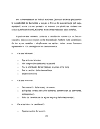 28
Por la manifestación de fuerzas naturales (actividad sísmica) provocando
la inestabilidad de barrancos y laderas a través del agrietamiento del suelo
agregando a este proceso geológico las intensas precipitaciones pluviales que
se dan durante el invierno, haciendo mucho más inestables estos terrenos.
A partir de ese momento comienza la relación del hombre con las fuerzas
naturales, acciones que inician con la deforestación hasta la mala canalización
de las aguas servidas o simplemente no existen, estas causas humanas
representan el 70% del origen de los deslizamientos.
Causas naturales
o Por actividad sísmica
o Por composición del suelo y subsuelo
o Por la orientación de las fracturas o grietas en la tierra
o Por la cantidad de lluvia en el área
o Erosión del suelo
Causas humanas
o Deforestación de laderas y barrancos.
o Banqueos (cortes para abrir canteras, construcción de carreteras,
edificaciones).
o Falta de canalización de aguas negras y de lluvia (drenajes).
Características de identificación
o Agrietamientos del terreno.
 