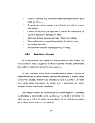 29
o Grietas o fracturas muy anchas (indicador del desplazamiento de la
masa del terreno).
o Si hay árboles, éstos muestran una inclinación anormal. (no poseen
verticalidad).
o Cambio en coloración de agua clara a café de las correntadas de
agua que descienden de las partes altas.
o Corrientes de agua cargadas con lodo y fragmentos sólidos.
o Desprendimientos de pequeñas cantidades de suelos o rocas.
o Hundimiento del suelo.
o Relación entre cantidad de precipitación y el tiempo.
2.4.5. Erupciones volcánicas
En el interior de la Tierra existe roca fundida conocida como magma que
busca ascender hacia la superficie a través de grietas y fisuras, conformando
los accidentes geográficos conocidos como volcanes.
La estructura de un volcán es producto del material expulsado durante las
erupciones que se acumula alrededor del conducto que lleva el magma desde
su reservorio situado a kilómetros de profundidad, hasta la superficie. Un volcán
tiene varias capas intercaladas de ceniza, lava y escombros que fueron
arrojados durante sus diversas erupciones.
Las partes principales de un volcán son: la cámara magmática, localizada
a profundidad y comunicada con la superficie por medio de la chimenea y el
cráter que es el orificio de salida. La acumulación de los materiales arrojados
por el mismo volcán forma el cono volcánico.
 