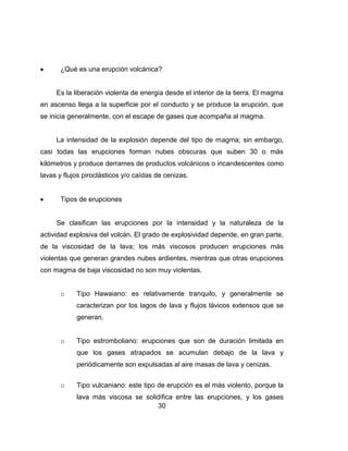 30
¿Qué es una erupción volcánica?
Es la liberación violenta de energía desde el interior de la tierra. El magma
en ascenso llega a la superficie por el conducto y se produce la erupción, que
se inicia generalmente, con el escape de gases que acompaña al magma.
La intensidad de la explosión depende del tipo de magma; sin embargo,
casi todas las erupciones forman nubes obscuras que suben 30 o más
kilómetros y produce derrames de productos volcánicos o incandescentes como
lavas y flujos piroclásticos y/o caídas de cenizas.
Tipos de erupciones
Se clasifican las erupciones por la intensidad y la naturaleza de la
actividad explosiva del volcán. El grado de explosividad depende, en gran parte,
de la viscosidad de la lava; los más viscosos producen erupciones más
violentas que generan grandes nubes ardientes, mientras que otras erupciones
con magma de baja viscosidad no son muy violentas.
o Tipo Hawaiano: es relativamente tranquilo, y generalmente se
caracterizan por los lagos de lava y flujos lávicos extensos que se
generan.
o Tipo estromboliano: erupciones que son de duración limitada en
que los gases atrapados se acumulan debajo de la lava y
periódicamente son expulsadas al aire masas de lava y cenizas.
o Tipo vulcaniano: este tipo de erupción es el más violento, porque la
lava más viscosa se solidifica entre las erupciones, y los gases
 