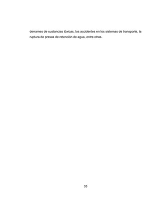 33
derrames de sustancias tóxicas, los accidentes en los sistemas de transporte, la
ruptura de presas de retención de agua, entre otras.
 