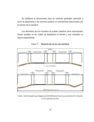 37
Se establece la denominada línea de servicios generales destinada a
servir de alojamiento a los servicios públicos no directamente relacionados con
el servicio de la carretera.
Los elementos de una carretera se pueden clasificar como estructurales,
siendo aquellos en los cuales se desplazará el tránsito y que necesitan un
diseño especializado.
Figura 7. Derecho de vía en una carretera
Fuente: http://transpote1ujcv.blogspot.com/2010/05/derecho-de-via-y-secciones.html. Consulta:
21 de noviembre de 2012.
 