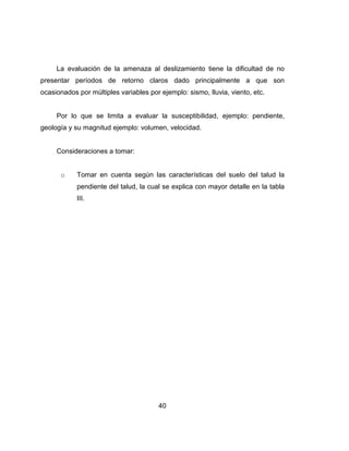 40
La evaluación de la amenaza al deslizamiento tiene la dificultad de no
presentar períodos de retorno claros dado principalmente a que son
ocasionados por múltiples variables por ejemplo: sismo, lluvia, viento, etc.
Por lo que se limita a evaluar la susceptibilidad, ejemplo: pendiente,
geología y su magnitud ejemplo: volumen, velocidad.
Consideraciones a tomar:
o Tomar en cuenta según las características del suelo del talud la
pendiente del talud, la cual se explica con mayor detalle en la tabla
III.
 