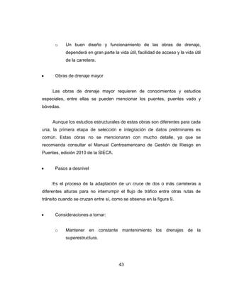 43
o Un buen diseño y funcionamiento de las obras de drenaje,
dependerá en gran parte la vida útil, facilidad de acceso y la vida útil
de la carretera.
Obras de drenaje mayor
Las obras de drenaje mayor requieren de conocimientos y estudios
especiales, entre ellas se pueden mencionar los puentes, puentes vado y
bóvedas.
Aunque los estudios estructurales de estas obras son diferentes para cada
una, la primera etapa de selección e integración de datos preliminares es
común. Estas obras no se mencionaran con mucho detalle, ya que se
recomienda consultar el Manual Centroamericano de Gestión de Riesgo en
Puentes, edición 2010 de la SIECA.
Pasos a desnivel
Es el proceso de la adaptación de un cruce de dos o más carreteras a
diferentes alturas para no interrumpir el flujo de tráfico entre otras rutas de
tránsito cuando se cruzan entre sí, como se observa en la figura 9.
Consideraciones a tomar:
o Mantener en constante mantenimiento los drenajes de la
superestructura.
 