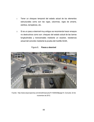 44
o Tener un chequeo temporal del estado actual de los elementos
estructurales como son las vigas, columnas, vigas de amarre,
estribos, terraplenes, etc.
o Si es un paso a desnivel muy antiguo se recomienda hacer ensayos
no destructivos como son: chequeo del estado actual de las barras
longitudinales y transversales mediante un escáner, resistencia
actual del concreto mediante la prueba del martillo Smith.
Figura 9. Pasos a desnivel
Fuente: http://www.skyscrapercity.com/showthread.php?t=1040535&page=5. Consulta: 22 de
noviembre de 2012.
 