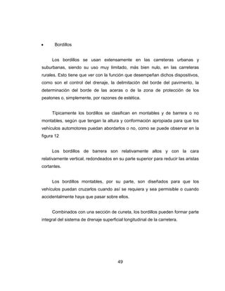 49
Bordillos
Los bordillos se usan extensamente en las carreteras urbanas y
suburbanas, siendo su uso muy limitado, más bien nulo, en las carreteras
rurales. Esto tiene que ver con la función que desempeñan dichos dispositivos,
como son el control del drenaje, la delimitación del borde del pavimento, la
determinación del borde de las aceras o de la zona de protección de los
peatones o, simplemente, por razones de estética.
Típicamente los bordillos se clasifican en montables y de barrera o no
montables, según que tengan la altura y conformación apropiada para que los
vehículos automotores puedan abordarlos o no, como se puede observar en la
figura 12
Los bordillos de barrera son relativamente altos y con la cara
relativamente vertical, redondeados en su parte superior para reducir las aristas
cortantes.
Los bordillos montables, por su parte, son diseñados para que los
vehículos puedan cruzarlos cuando así se requiera y sea permisible o cuando
accidentalmente haya que pasar sobre ellos.
Combinados con una sección de cuneta, los bordillos pueden formar parte
integral del sistema de drenaje superficial longitudinal de la carretera.
 