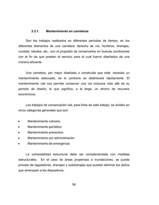 54
3.3.1. Mantenimiento en carreteras
Son los trabajos realizados en diferentes períodos de tiempo, en los
diferentes elementos de una carretera: derecho de vía, hombros, drenajes,
cunetas, taludes, etc., con el propósito de conservarlos en buenas condiciones
con el fin de que presten el servicio para el cual fueron diseñados de una
manera eficiente.
Una carretera, por mejor diseñada o construida que esté, necesita un
mantenimiento adecuado, de lo contrario se deteriorará rápidamente. El
mantenimiento vial nos permite conservar una vía inclusive más allá de su
periodo de diseño, lo que significa, a la larga, un ahorro de recursos
económicos.
Los trabajos de conservación vial, para fines de este trabajo, se dividen en
cinco categorías generales que son:
Mantenimiento rutinario
Mantenimiento periódico
Mantenimiento preventivo
Mantenimiento por administración
Mantenimiento de emergencia
La vulnerabilidad estructural debe ser complementada con medidas
estructurales. En el caso de áreas propensas a inundaciones, se puede
proveer de reguladores, drenajes y subdrenajes que puedan eliminar los daños
que amenazan a los dispositivos.
 