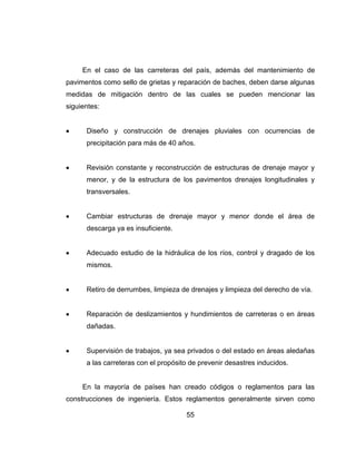 55
En el caso de las carreteras del país, además del mantenimiento de
pavimentos como sello de grietas y reparación de baches, deben darse algunas
medidas de mitigación dentro de las cuales se pueden mencionar las
siguientes:
Diseño y construcción de drenajes pluviales con ocurrencias de
precipitación para más de 40 años.
Revisión constante y reconstrucción de estructuras de drenaje mayor y
menor, y de la estructura de los pavimentos drenajes longitudinales y
transversales.
Cambiar estructuras de drenaje mayor y menor donde el área de
descarga ya es insuficiente.
Adecuado estudio de la hidráulica de los ríos, control y dragado de los
mismos.
Retiro de derrumbes, limpieza de drenajes y limpieza del derecho de vía.
Reparación de deslizamientos y hundimientos de carreteras o en áreas
dañadas.
Supervisión de trabajos, ya sea privados o del estado en áreas aledañas
a las carreteras con el propósito de prevenir desastres inducidos.
En la mayoría de países han creado códigos o reglamentos para las
construcciones de ingeniería. Estos reglamentos generalmente sirven como
 