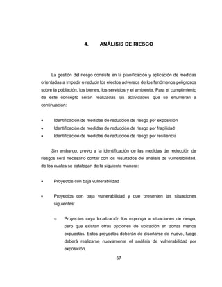 57
4. ANÁLISIS DE RIESGO
La gestión del riesgo consiste en la planificación y aplicación de medidas
orientadas a impedir o reducir los efectos adversos de los fenómenos peligrosos
sobre la población, los bienes, los servicios y el ambiente. Para el cumplimiento
de este concepto serán realizadas las actividades que se enumeran a
continuación:
Identificación de medidas de reducción de riesgo por exposición
Identificación de medidas de reducción de riesgo por fragilidad
Identificación de medidas de reducción de riesgo por resiliencia
Sin embargo, previo a la identificación de las medidas de reducción de
riesgos será necesario contar con los resultados del análisis de vulnerabilidad,
de los cuales se catalogan de la siguiente manera:
Proyectos con baja vulnerabilidad
Proyectos con baja vulnerabilidad y que presenten las situaciones
siguientes:
o Proyectos cuya localización los exponga a situaciones de riesgo,
pero que existan otras opciones de ubicación en zonas menos
expuestas. Estos proyectos deberán de diseñarse de nuevo, luego
deberá realizarse nuevamente el análisis de vulnerabilidad por
exposición.
 