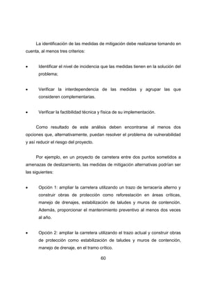 60
La identificación de las medidas de mitigación debe realizarse tomando en
cuenta, al menos tres criterios:
Identificar el nivel de incidencia que las medidas tienen en la solución del
problema;
Verificar la interdependencia de las medidas y agrupar las que
consideren complementarias.
Verificar la factibilidad técnica y física de su implementación.
Como resultado de este análisis deben encontrarse al menos dos
opciones que, alternativamente, puedan resolver el problema de vulnerabilidad
y así reducir el riesgo del proyecto.
Por ejemplo, en un proyecto de carretera entre dos puntos sometidos a
amenazas de deslizamiento, las medidas de mitigación alternativas podrían ser
las siguientes:
Opción 1: ampliar la carretera utilizando un trazo de terracería alterno y
construir obras de protección como reforestación en áreas críticas,
manejo de drenajes, estabilización de taludes y muros de contención.
Además, proporcionar el mantenimiento preventivo al menos dos veces
al año.
Opción 2: ampliar la carretera utilizando el trazo actual y construir obras
de protección como estabilización de taludes y muros de contención,
manejo de drenaje, en el tramo crítico.
 