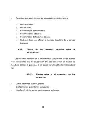 64
Desastres naturales inducidos por alteraciones en el ciclo natural
o Deforestaciones
o Uso del suelo
o Contaminación de la atmósfera
o Construcción de embalses
o Contaminación de los cursos de agua
o Cortes de tierra que afectan la isostasia (equilibrio de la corteza
terrestre)
4.3.2. Efectos de los desastres naturales sobre la
infraestructura
Los desastres naturales en la infraestructura vial generan costos muchas
veces inexistentes para la recuperación. Por eso para evitar los mismos es
importante conocer a que daños a los cuales es vulnerables la infraestructura
vial.
4.3.2.1. Efectos sobre la infraestructura por los
terremotos
Daños a caminos, puentes, presas
Deslizamientos que entierran estructuras
Licuefacción de tierras con estructuras que se hunden
 