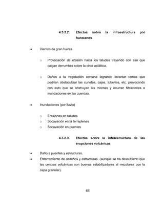 65
4.3.2.2. Efectos sobre la infraestructura por
huracanes
Vientos de gran fuerza
o Provocación de erosión hacia los taludes trayendo con eso que
caigan derrumbes sobre la cinta asfáltica.
o Daños a la vegetación cercana logrando levantar ramas que
podrían obstaculizar las cunetas, cajas, tuberías, etc. provocando
con esto que se obstruyan las mismas y ocurran filtraciones e
inundaciones en las cuencas.
Inundaciones (por lluvia)
o Erosiones en taludes
o Socavación en la terraplenes
o Socavación en puentes
4.3.2.3. Efectos sobre la infraestructura de las
erupciones volcánicas
Daño a puentes y estructuras.
Enterramiento de caminos y estructuras, (aunque se ha descubierto que
las cenizas volcánicas son buenos estabilizadores al mezclarse con la
capa granular).
 