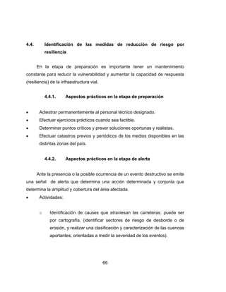 66
4.4. Identificación de las medidas de reducción de riesgo por
resiliencia
En la etapa de preparación es importante tener un mantenimiento
constante para reducir la vulnerabilidad y aumentar la capacidad de respuesta
(resiliencia) de la infraestructura vial.
4.4.1. Aspectos prácticos en la etapa de preparación
Adiestrar permanentemente al personal técnico designado.
Efectuar ejercicios prácticos cuando sea factible.
Determinar puntos críticos y prever soluciones oportunas y realistas.
Efectuar catastros previos y periódicos de los medios disponibles en las
distintas zonas del país.
4.4.2. Aspectos prácticos en la etapa de alerta
Ante la presencia o la posible ocurrencia de un evento destructivo se emite
una señal de alerta que determina una acción determinada y conjunta que
determina la amplitud y cobertura del área afectada.
Actividades:
o Identificación de causes que atraviesan las carreteras: puede ser
por cartografía, (identificar sectores de riesgo de desborde o de
erosión, y realizar una clasificación y caracterización de las cuencas
aportantes, orientadas a medir la severidad de los eventos).
 
