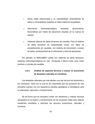67
o Obras viales relacionadas y su vulnerabilidad: antecedentes de
daños y vulnerabilidad, basados en datos históricos recopilados.
o Información hidrometeorológica necesaria: pluviométrica,
fluviométrica por medio de estaciones situadas en la cuenca en
estudio.
o Sistemas básicos de alerta temprana de crecidas: Para el sistema
de alerta temprana es indispensable contar con datos de
precipitaciones y/o caudales, con sistema de transmisión y acopio
de datos, procesamiento de la información y toma de decisiones.
Por ejemplo, el INSIVUMEH cuenta con sistemas de alerta temprana,
sistemas hidrometeorológicos en ríos Achíguate y María Linda, para medir
cambios y crecidas de caudales.
4.4.3. Análisis de aspectos técnicos a evaluar en prevención
de desastres naturales en carreteras
Los desastres naturales que más afectan una red vial son los terremotos y
los huracanes, razón por la cual es tan importante que los proyectos de vías
terrestres cuenten con los respectivos estudios geológicos e hidrológicos para
su planeación, ejecución y mantenimiento.
De tal forma que es necesario contar con decisiones y criterios técnicos
apropiados en el diseño y mantenimiento de los proyectos viales para obtener
excelentes resultados y optimizar los recursos económicos, naturales y
humanos.
 