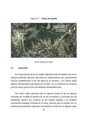 70
Figura 14. Tramo de estudio
Fuente: elaboración propia.
5.1. Desarrollo
A lo largo del eje de la vía existen diferentes tipos de taludes que en su
mayoría presentan diversos derrumbes y/o deslizamientos que, generalmente
recorren paralelamente el pie del talud de la carretera, y en ciertos casos
algunos deslizamientos generados por erosión, con la existencia de cárcavas
que han hecho que la vía se vea afectada considerablemente.
Así mismo, cabe mencionar que en algunos tramos de la vía, algunas
viviendas han invadido el derecho de vía de la carretera, lo cual hace que los
pobladores siembre sus cosechas en las laderas paralelas a la carretera
provocando constante humedad en el suelo, además que no cuentan con un
sistema de saneamiento adecuado, provocando con esto que en algunos casos
 