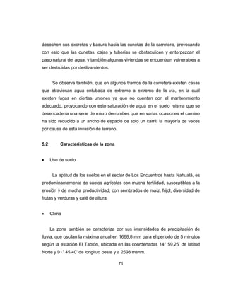 71
desechen sus excretas y basura hacia las cunetas de la carretera, provocando
con esto que las cunetas, cajas y tuberías se obstaculicen y entorpezcan el
paso natural del agua, y también algunas viviendas se encuentran vulnerables a
ser destruidas por deslizamientos.
Se observa también, que en algunos tramos de la carretera existen casas
que atraviesan agua entubada de extremo a extremo de la vía, en la cual
existen fugas en ciertas uniones ya que no cuentan con el mantenimiento
adecuado, provocando con esto saturación de agua en el suelo misma que se
desencadena una serie de micro derrumbes que en varias ocasiones el camino
ha sido reducido a un ancho de espacio de solo un carril, la mayoría de veces
por causa de esta invasión de terreno.
5.2 Características de la zona
Uso de suelo
La aptitud de los suelos en el sector de Los Encuentros hasta Nahualá, es
predominantemente de suelos agrícolas con mucha fertilidad, susceptibles a la
erosión y de mucha productividad; con sembrados de maíz, frijol, diversidad de
frutas y verduras y café de altura.
Clima
La zona también se caracteriza por sus intensidades de precipitación de
lluvia, que oscilan la máxima anual en 1668,8 mm para el período de 5 minutos
según la estación El Tablón, ubicada en las coordenadas 14° 59,25’ de latitud
Norte y 91° 45,40’ de longitud oeste y a 2598 msnm.
 