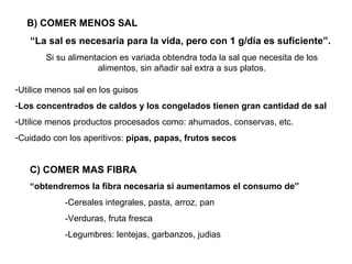B) COMER MENOS SAL
   “La sal es necesaria para la vida, pero con 1 g/dia es suficiente”.
        Si su alimentacion es variada obtendra toda la sal que necesita de los
                     alimentos, sin añadir sal extra a sus platos.

-Utilice menos sal en los guisos
-Los concentrados de caldos y los congelados tienen gran cantidad de sal
-Utilice menos productos procesados como: ahumados, conservas, etc.
-Cuidado con los aperitivos: pipas, papas, frutos secos


   C) COMER MAS FIBRA
   “obtendremos la fibra necesaria si aumentamos el consumo de”
            -Cereales integrales, pasta, arroz, pan
            -Verduras, fruta fresca
            -Legumbres: lentejas, garbanzos, judias
 