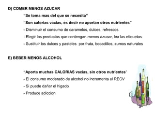 D) COMER MENOS AZUCAR
      “Se toma mas del que se necesita”
      “Son calorias vacias, es decir no aportan otros nutrientes”
      - Disminuir el consumo de caramelos, dulces, refrescos
      - Elegir los productos que contengan menos azucar, lea las etiquetas
      - Sustituir los dulces y pasteles por fruta, bocadillos, zumos naturales


E) BEBER MENOS ALCOHOL


      “Aporta muchas CALORIAS vacias, sin otros nutrientes”
      - El consumo moderado de alcohol no incrementa el RECV
      - Si puede dañar el higado
      - Produce adiccion
 