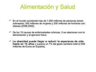 Alimentación y Salud

 En el mundo occidental más de 1.400 millones de personas tienen
  sobrepeso; 300 millones de mujeres y 200 millones de hombres son
  obesas.(2008,OMS)

 De los 10 causas de enfermedades crónicas, 5 se relacionan con lo
  alimentación y el ejercicio físico.

 La obesidad puede llegar a reducir la esperanza de vida
  hasta en 10 años y supone un 7% del gasto sanitario total (2.500
  millones de Euros en España).
 