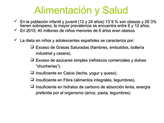 Alimentación y Salud
 En la población infantil y juvenil (12 y 24 años) 13´9 % son obesos y 26´3%
  tienen sobrepeso, la mayor prevalencia se encuentra entre 6 y 12 años.
 En 2010, 40 millones de niños menores de 6 años eran obesos

 La dieta en niños y adolescentes españoles se caracteriza por:
         Exceso de Grasas Saturadas (fiambres, embutidos, bollería
          industrial y casera).
         Exceso de azúcares simples (refrescos comerciales y dulces
          “chucherías”).
         Insuficiente en Calcio (leche, yogur y queso).
         Insuficiente en Fibra (alimentos integrales, legumbres).
         Insuficiente en hidratos de carbono de absorción lenta, energía
          preferida por el organismo (arroz, pasta, legumbres)
 
