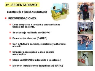 4º - SEDENTARISMO

EJERCICIO FISICO ADECUADO

 RECOMENDACIONES:

   Debe adaptarse a la edad y características
   físicas del paciente.

   Se aconseja realizarlo en GRUPO

   En espacios abiertos (CAMPO)

   Con CALZADO comodo, resistente y adherente
   al suelo

   Empezar poco a poco y si es posible
   asesorados

   Elegir un HORARIO adecuado a la estacion

   Mejor en instalaciones deportivas ABIERTAS
 