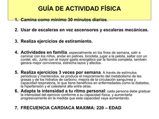GUÍA DE ACTIVIDAD FÍSICA
1. Camina como mínimo 30 minutos diarios.

2. Usar de escaleras en vez ascensores y escaleras mecánicas.

3. Realiza ejercicios de estiramiento.

4. Actividades en familia, especialmente en los fines de semana, salir a
     caminar con los niños, andar en patines, bicicleta, jugar a la pelota, saltar con un
     cordel, etc. Junto con el mayor gasto energético par la familia completa, también
     genera mejor convivencia, estrecha lazos y afectos.

5. Realiza ejercicios 3 veces por semana. A través de estímulos
     periódicos y mantenidos, se produce el mejoramiento del metabolismo de las
     grasas y de los hidratos de carbono, mejora de la circulación sanguínea y
     capacidad respiratoria, lo que tiene beneficios en enfermedades como la diabetes,
     la hipertensión y el colesterol alto entre otras.
6.   Adapta la intensidad a tu ritmo personal: cada persona debe graduar
     la intensidad del ejercicio conforme a su capacidad física, y aumentarla
     progresivamente en la medida que esta capacidad vaya aumentando.

7. FRECUENCIA CARDIACA MAXIMA: 220 – EDAD
 