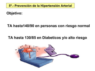 5º.- Prevención de la Hipertensión Arterial

Objetivo:


TA hasta140/90 en personas con riesgo normal


TA hasta 130/85 en Diabeticos y/o alto riesgo
 