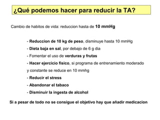 ¿Qué podemos hacer para reducir la TA?

Cambio de habitos de vida: reduccion hasta de 10 mmHg


        - Reduccion de 10 kg de peso, disminuye hasta 10 mmHg
        - Dieta baja en sal, por debajo de 6 g dia
        - Fomentar el uso de verduras y frutas
        - Hacer ejercicio fisico, si programa de entrenamiento moderado
        y constante se reduce en 10 mmhg
        - Reducir el stress
        - Abandonar el tabaco
        - Disminuir la ingesta de alcohol

Si a pesar de todo no se consigue el objetivo hay que añadir medicacion
 