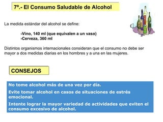 7º.- El Consumo Saludable de Alcohol
    7º.- El Consumo Saludable de Alcohol


La medida estándar del alcohol se define:

        -Vino, 140 ml (que equivalen a un vaso)
        -Cerveza, 360 ml

Distintos organismos internacionales consideran que el consumo no debe ser
mayor a dos medidas diarias en los hombres y a una en las mujeres.



   CONSEJOS
   CONSEJOS

  No tome alcohol más de una vez por día.
  Evite tomar alcohol en casos de situaciones de estrés
  emocional.
  Intente lograr la mayor variedad de actividades que eviten el
  consumo excesivo de alcohol.
 