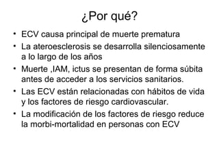 ¿Por qué?
• ECV causa principal de muerte prematura
• La ateroesclerosis se desarrolla silenciosamente
  a lo largo de los años
• Muerte ,IAM, ictus se presentan de forma súbita
  antes de acceder a los servicios sanitarios.
• Las ECV están relacionadas con hábitos de vida
  y los factores de riesgo cardiovascular.
• La modificación de los factores de riesgo reduce
  la morbi-mortalidad en personas con ECV
 