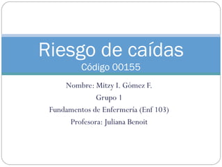 Riesgo de caídas 
Código 00155 
Nombre: Mitzy I. Gómez F. 
Grupo 1 
Fundamentos de Enfermería (Enf 103) 
Profesora: Juliana Benoit 
 