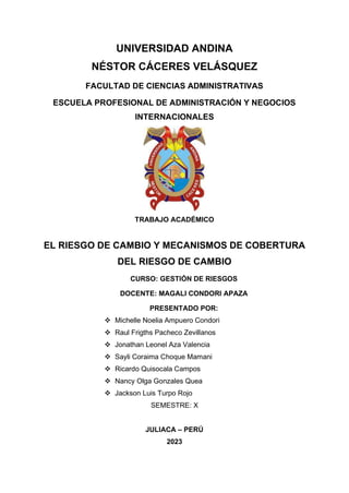 UNIVERSIDAD ANDINA
NÉSTOR CÁCERES VELÁSQUEZ
FACULTAD DE CIENCIAS ADMINISTRATIVAS
ESCUELA PROFESIONAL DE ADMINISTRACIÓN Y NEGOCIOS
INTERNACIONALES
TRABAJO ACADÉMICO
EL RIESGO DE CAMBIO Y MECANISMOS DE COBERTURA
DEL RIESGO DE CAMBIO
CURSO: GESTIÓN DE RIESGOS
DOCENTE: MAGALI CONDORI APAZA
PRESENTADO POR:
❖ Michelle Noelia Ampuero Condori
❖ Raul Frigths Pacheco Zevillanos
❖ Jonathan Leonel Aza Valencia
❖ Sayli Coraima Choque Mamani
❖ Ricardo Quisocala Campos
❖ Nancy Olga Gonzales Quea
❖ Jackson Luis Turpo Rojo
SEMESTRE: X
JULIACA – PERÚ
2023
 