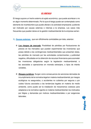 Administración Financiera 
Página 4 
EL RIESGO 
El riesgo supone un hecho externo al sujeto económico, que puede acontecer o no en algún momento determinado. Por lo que el riesgo puede ser contemplado como elemento de incertidumbre que puede afectar a la actividad empresarial, pudiendo ser motivado por causas externas o internas a la empresa. Los casos más frecuentes que pueden darse en la gestión medioambiental de la empresa serían: 
1) Causas externas. que son difícilmente controlables por ésta, estarían: 
 Los riesgos de mercado. Posibilidad de pérdidas por fluctuaciones de precios en los mercados que puedan experimentar las inversiones que posea debido a las contingencias medioambientales que presentan éstas, las pérdidas de mercado por las actividades contaminantes y publicidad negativa, dificultades en la obtención de recursos financieros para acometer las inversiones obligatorias según la legislación medioambiental, o las asociadas a operaciones en moneda extranjera, o tipos de interés variables. 
 Riesgos jurídicos. Surgen como consecuencia de sanciones derivadas de incumplimiento de la normativa legal en materia medioambiental, por riesgos ecológicos no asegurados, o accidentes no cubiertos por seguros o por costes futuros asociados a las tendencias legales en materia de medio ambiente, como puede ser la instalación de mecanismos costosos para adaptarse a la normativa vigente en materia medioambiental, los motivados por litigios y demandas por motivos medioambientales o por exigencias laborales. 
 