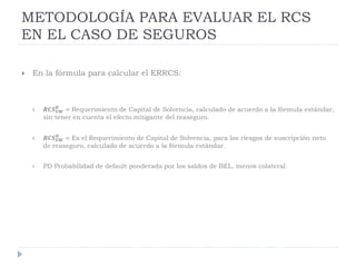 METODOLOGÍA PARA EVALUAR EL RCS
EN EL CASO DE SEGUROS
 En la fórmula para calcular el ERRCS:
 𝑹𝑪𝑺 𝑼𝑾
𝑩
= Requerimiento de Capital de Solvencia, calculado de acuerdo a la fórmula estándar,
sin tener en cuenta el efecto mitigante del reaseguro.
 𝑹𝑪𝑺 𝑼𝑾
𝑵
= Es el Requerimiento de Capital de Solvencia, para los riesgos de suscripción neto
de reaseguro, calculado de acuerdo a la fórmula estándar.
 PD Probabilidad de default ponderada por los saldos de BEL, menos colateral.
 