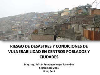 RIESGO DE DESASTRES Y CONDICIONES DE
VULNERABILIDAD EN CENTROS POBLADOS Y
CIUDADES
Mag. Ing. Adrián Fernando Neyra Palomino
Septiembre 2011
Lima, Perú
 