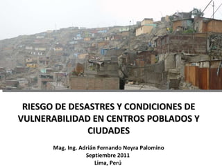 RIESGO DE DESASTRES Y CONDICIONES DE VULNERABILIDAD EN CENTROS POBLADOS Y CIUDADES Mag. Ing. Adrián Fernando Neyra Palomino Septiembre 2011  Lima, Perú  
