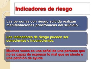Indicadores de riesgo
Las personas con riesgo suicida realizan
manifestaciones prodrómicas del suicidio.
Los indicadores de riesgo pueden ser
conscientes o inconscientes.
Muchas veces es una señal de una persona que
no es capaz de expresar lo mal que se siente o
una petición de ayuda.
 