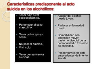 Características predisponente al acto
suicida en los alcohólicos:
 Tener bajo nivel
socioeconómico.
 Pertenecer al sexo
masculino.
 Tener pobre apoyo
social.
 No poseer empleo.
 Vivir solo.
 Tener pensamientos
suicidas.
 Abusar del alcohol
desde joven.
 Padecer enfermedad
física.
 Comorbilidad con
depresión mayor,
trastorno disocial de la
personalidad o trastorno
de ansiedad.
 Poseer familiares con
antecedentes de intento
suicida.
 