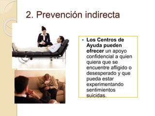 2. Prevención indirecta
 Los Centros de
Ayuda pueden
ofrecer un apoyo
confidencial a quien
quiera que se
encuentre afligido o
desesperado y que
pueda estar
experimentando
sentimientos
suicidas.
 