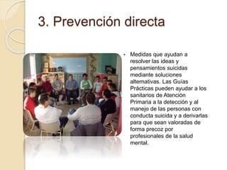 3. Prevención directa
 Medidas que ayudan a
resolver las ideas y
pensamientos suicidas
mediante soluciones
alternativas. Las Guías
Prácticas pueden ayudar a los
sanitarios de Atención
Primaria a la detección y al
manejo de las personas con
conducta suicida y a derivarlas
para que sean valoradas de
forma precoz por
profesionales de la salud
mental.
 