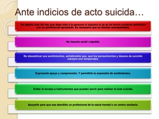 Ante indicios de acto suicida…
No dejarle solo No hay que dejar sola a la persona ni siquiera si ya se ha hecho contacto telefónico
con un profesional apropiado. Es necesario que se sientan acompañados.
No hacerle sentir culpable.
No desestimar sus sentimientos, señalándole que. que los pensamientos y deseos de suicidio
siempre son temporales.
Expresarle apoyo y comprensión. Y permitirle la expresión de sentimientos.
Evitar el acceso a instrumentos que puedan servir para realizar el acto suicida.
Apoyarle para que sea atendido un profesional de la salud mental o un centro sanitario.
 