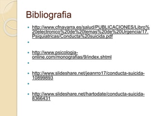Bibliografia
 http://www.cfnavarra.es/salud/PUBLICACIONES/Libro%
20electronico%20de%20temas%20de%20Urgencia/17.
Psiquiatricas/Conducta%20suicida.pdf

 http://www.psicologia-
online.com/monografias/9/index.shtml

 http://www.slideshare.net/jeanrro17/conducta-suicida-
10899893

 http://www.slideshare.net/hartodate/conducta-suicida-
8366431
 