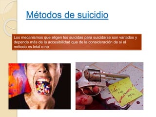 Métodos de suicidio
Los mecanismos que eligen los suicidas para suicidarse son variados y
depende más de la accesibilidad que de la consideración de si el
método es letal o no
 