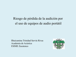 Riesgo de pérdida de la audición por
el uso de equipos de audio portátil
Ilhuicamina Trinidad Servín Rivas
Academia de Acústica
ESIME Zacatenco
 