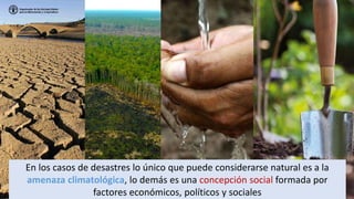 En los casos de desastres lo único que puede considerarse natural es a la
amenaza climatológica, lo demás es una concepción social formada por
factores económicos, políticos y sociales
 
