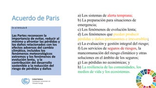 Acuerdo de Paris
En el Articulo 8
Las Partes reconocen la
importancia de evitar, reducir al
mínimo y afrontar las pérdidas y
los daños relacionados con los
efectos adversos del cambio
climático, incluidos los
fenómenos meteorológicos
extremos y los fenómenos de
evolución lenta, y la
contribución del desarrollo
sostenible a la reducción del
riesgo de pérdidas y daños
a) Los sistemas de alerta temprana;
b) La preparación para situaciones de
emergencia;
c) Los fenómenos de evolución lenta;
d) Los fenómenos que puedan producir
pérdidas y daños permanentes e irreversibles;
e) La evaluación y gestión integral del riesgo;
f) Los servicios de seguros de riesgos, la
mancomunación del riesgo climático y otras
soluciones en el ámbito de los seguros;
g) Las pérdidas no económicas; y
h) La resiliencia de las comunidades, los
medios de vida y los ecosistemas.
 