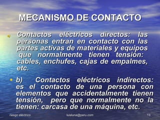 MECANISMO DE CONTACTO
a)    Contactos eléctricos directos: las
      personas entran en contacto con las
      partes activas de materiales y equipos
      que normalmente tienen tensión:
      cables, enchufes, cajas de empalmes,
      etc.
 • b)      Contactos eléctricos indirectos:
     es el contacto de una persona con
     elementos que accidentalmente tienen
     tensión, pero que normalmente no la
     tienen: carcasa de una máquina, etc.
 riesgo eléctrico   luisluna@peru.com      13
 