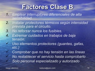 Factores Clase B
1. Emplear interruptores diferenciales de alta
   sensibilidad.
2. Instalar protectores térmicos según intensidad
   prevista para el circuito.
3. No reforzar nunca los fusibles.
4. Extremar cuidados en trabajos de baja
   tensión:
 Uso elementos protectores (guantes, gafas,
   etc.)
 Comprobar que no hay tensión en las líneas
 No restablecer el servicio hasta comprobarlo
 Solo personal especializado y autorizado
riesgo eléctrico        luisluna@peru.com       19
 