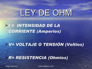 LEY DE OHM
 I = INTENSIDAD DE LA
  CORRIENTE (Amperios)


 V= VOLTAJE O TENSIÓN (Voltios)


 R= RESISTENCIA (Ohmios)
riesgo eléctrico      luisluna@peru.com   3
 