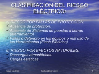 CLASIFICACIÓN DEL RIESGO
             ELÉCTRICO:
c) RIESGO POR FALLAS DE PROTECCIÓN:
 Ausencia de protección.
 Ausencia de Sistemas de puestas a tierras
  (aterramiento)
 Fallas o deterioro en los equipos o mal uso de
  las Herramientas (Flash Eléctrico)

d) RIESGO POR EFECTOS NATURALES:
 Descargas atmosféricas.
 Cargas estáticas.

riesgo eléctrico    luisluna@peru.com              6
 